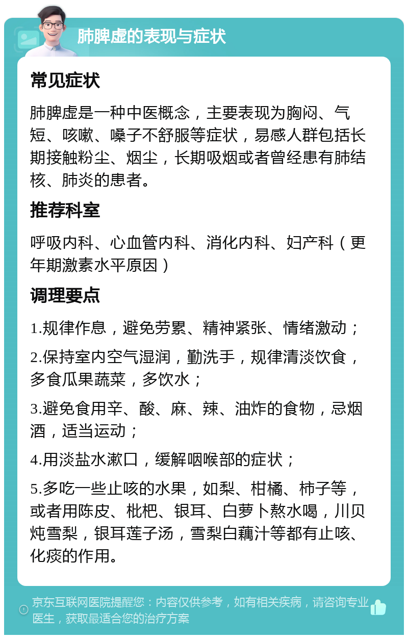 肺脾虚的表现与症状 常见症状 肺脾虚是一种中医概念，主要表现为胸闷、气短、咳嗽、嗓子不舒服等症状，易感人群包括长期接触粉尘、烟尘，长期吸烟或者曾经患有肺结核、肺炎的患者。 推荐科室 呼吸内科、心血管内科、消化内科、妇产科（更年期激素水平原因） 调理要点 1.规律作息，避免劳累、精神紧张、情绪激动； 2.保持室内空气湿润，勤洗手，规律清淡饮食，多食瓜果蔬菜，多饮水； 3.避免食用辛、酸、麻、辣、油炸的食物，忌烟酒，适当运动； 4.用淡盐水漱口，缓解咽喉部的症状； 5.多吃一些止咳的水果，如梨、柑橘、柿子等，或者用陈皮、枇杷、银耳、白萝卜熬水喝，川贝炖雪梨，银耳莲子汤，雪梨白藕汁等都有止咳、化痰的作用。