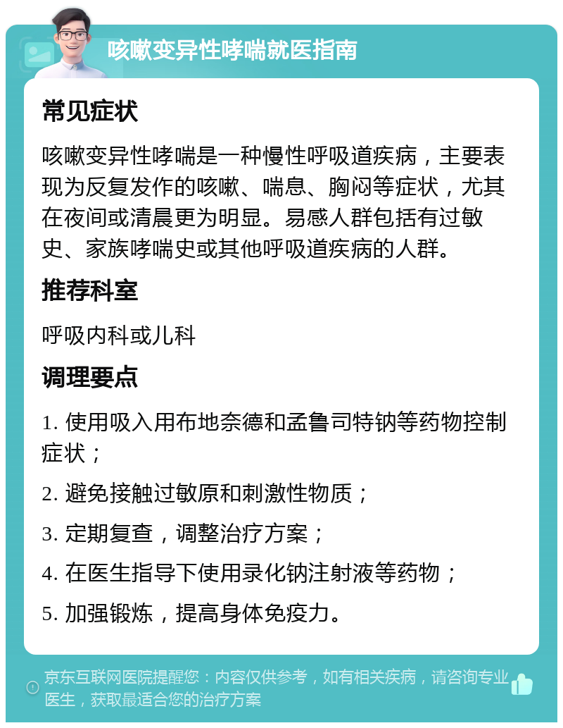 咳嗽变异性哮喘就医指南 常见症状 咳嗽变异性哮喘是一种慢性呼吸道疾病，主要表现为反复发作的咳嗽、喘息、胸闷等症状，尤其在夜间或清晨更为明显。易感人群包括有过敏史、家族哮喘史或其他呼吸道疾病的人群。 推荐科室 呼吸内科或儿科 调理要点 1. 使用吸入用布地奈德和孟鲁司特钠等药物控制症状； 2. 避免接触过敏原和刺激性物质； 3. 定期复查，调整治疗方案； 4. 在医生指导下使用录化钠注射液等药物； 5. 加强锻炼，提高身体免疫力。