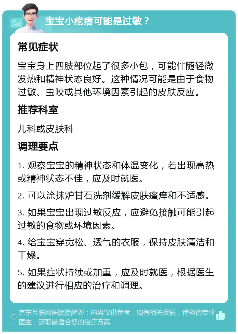 宝宝小疙瘩可能是过敏？ 常见症状 宝宝身上四肢部位起了很多小包，可能伴随轻微发热和精神状态良好。这种情况可能是由于食物过敏、虫咬或其他环境因素引起的皮肤反应。 推荐科室 儿科或皮肤科 调理要点 1. 观察宝宝的精神状态和体温变化，若出现高热或精神状态不佳，应及时就医。 2. 可以涂抹炉甘石洗剂缓解皮肤瘙痒和不适感。 3. 如果宝宝出现过敏反应，应避免接触可能引起过敏的食物或环境因素。 4. 给宝宝穿宽松、透气的衣服，保持皮肤清洁和干燥。 5. 如果症状持续或加重，应及时就医，根据医生的建议进行相应的治疗和调理。