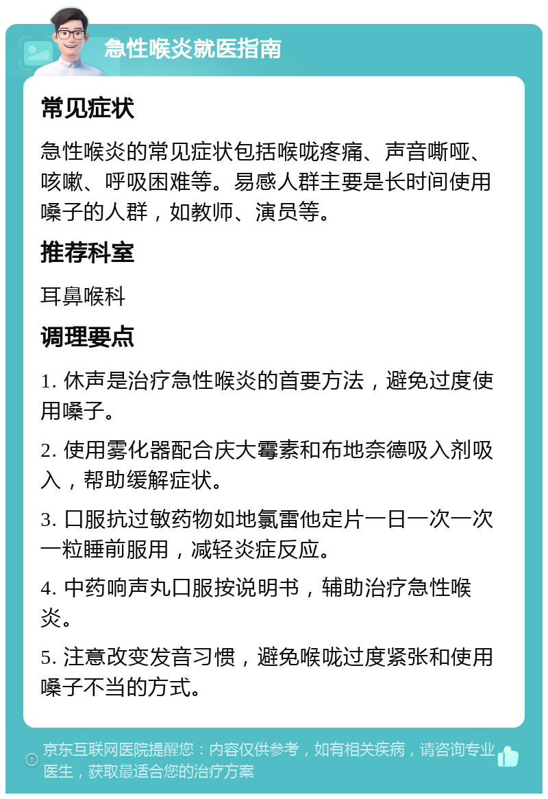 急性喉炎就医指南 常见症状 急性喉炎的常见症状包括喉咙疼痛、声音嘶哑、咳嗽、呼吸困难等。易感人群主要是长时间使用嗓子的人群，如教师、演员等。 推荐科室 耳鼻喉科 调理要点 1. 休声是治疗急性喉炎的首要方法，避免过度使用嗓子。 2. 使用雾化器配合庆大霉素和布地奈德吸入剂吸入，帮助缓解症状。 3. 口服抗过敏药物如地氯雷他定片一日一次一次一粒睡前服用，减轻炎症反应。 4. 中药响声丸口服按说明书，辅助治疗急性喉炎。 5. 注意改变发音习惯，避免喉咙过度紧张和使用嗓子不当的方式。