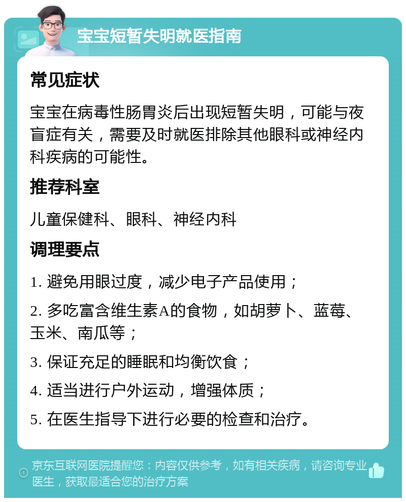 宝宝短暂失明就医指南 常见症状 宝宝在病毒性肠胃炎后出现短暂失明，可能与夜盲症有关，需要及时就医排除其他眼科或神经内科疾病的可能性。 推荐科室 儿童保健科、眼科、神经内科 调理要点 1. 避免用眼过度，减少电子产品使用； 2. 多吃富含维生素A的食物，如胡萝卜、蓝莓、玉米、南瓜等； 3. 保证充足的睡眠和均衡饮食； 4. 适当进行户外运动，增强体质； 5. 在医生指导下进行必要的检查和治疗。