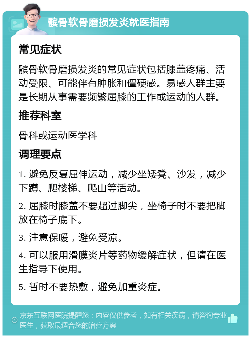 髌骨软骨磨损发炎就医指南 常见症状 髌骨软骨磨损发炎的常见症状包括膝盖疼痛、活动受限、可能伴有肿胀和僵硬感。易感人群主要是长期从事需要频繁屈膝的工作或运动的人群。 推荐科室 骨科或运动医学科 调理要点 1. 避免反复屈伸运动，减少坐矮凳、沙发，减少下蹲、爬楼梯、爬山等活动。 2. 屈膝时膝盖不要超过脚尖，坐椅子时不要把脚放在椅子底下。 3. 注意保暖，避免受凉。 4. 可以服用滑膜炎片等药物缓解症状，但请在医生指导下使用。 5. 暂时不要热敷，避免加重炎症。