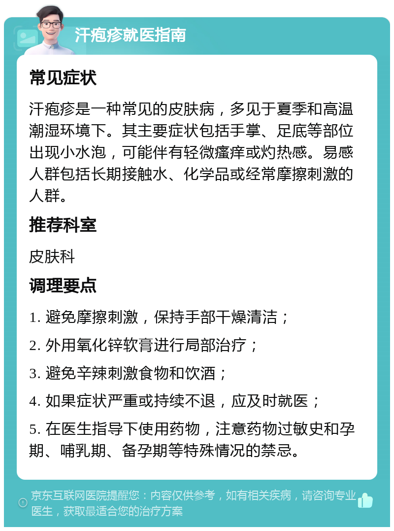 汗疱疹就医指南 常见症状 汗疱疹是一种常见的皮肤病，多见于夏季和高温潮湿环境下。其主要症状包括手掌、足底等部位出现小水泡，可能伴有轻微瘙痒或灼热感。易感人群包括长期接触水、化学品或经常摩擦刺激的人群。 推荐科室 皮肤科 调理要点 1. 避免摩擦刺激，保持手部干燥清洁； 2. 外用氧化锌软膏进行局部治疗； 3. 避免辛辣刺激食物和饮酒； 4. 如果症状严重或持续不退，应及时就医； 5. 在医生指导下使用药物，注意药物过敏史和孕期、哺乳期、备孕期等特殊情况的禁忌。