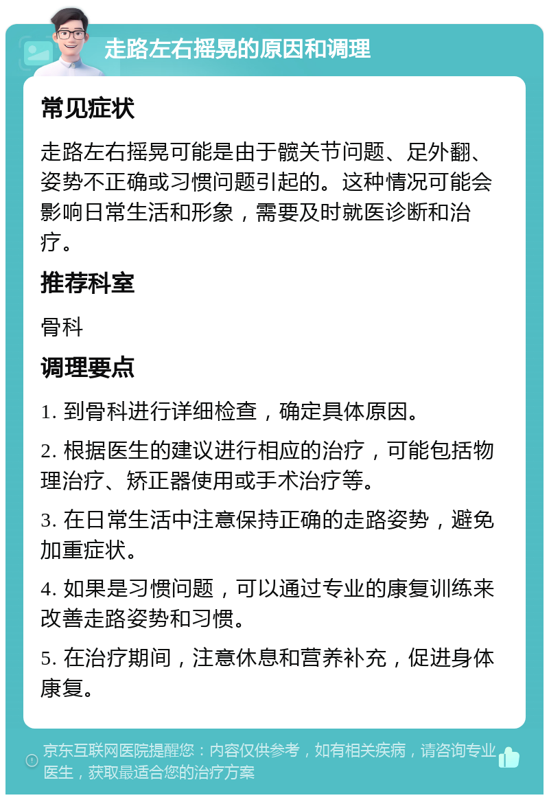 走路左右摇晃的原因和调理 常见症状 走路左右摇晃可能是由于髋关节问题、足外翻、姿势不正确或习惯问题引起的。这种情况可能会影响日常生活和形象，需要及时就医诊断和治疗。 推荐科室 骨科 调理要点 1. 到骨科进行详细检查，确定具体原因。 2. 根据医生的建议进行相应的治疗，可能包括物理治疗、矫正器使用或手术治疗等。 3. 在日常生活中注意保持正确的走路姿势，避免加重症状。 4. 如果是习惯问题，可以通过专业的康复训练来改善走路姿势和习惯。 5. 在治疗期间，注意休息和营养补充，促进身体康复。