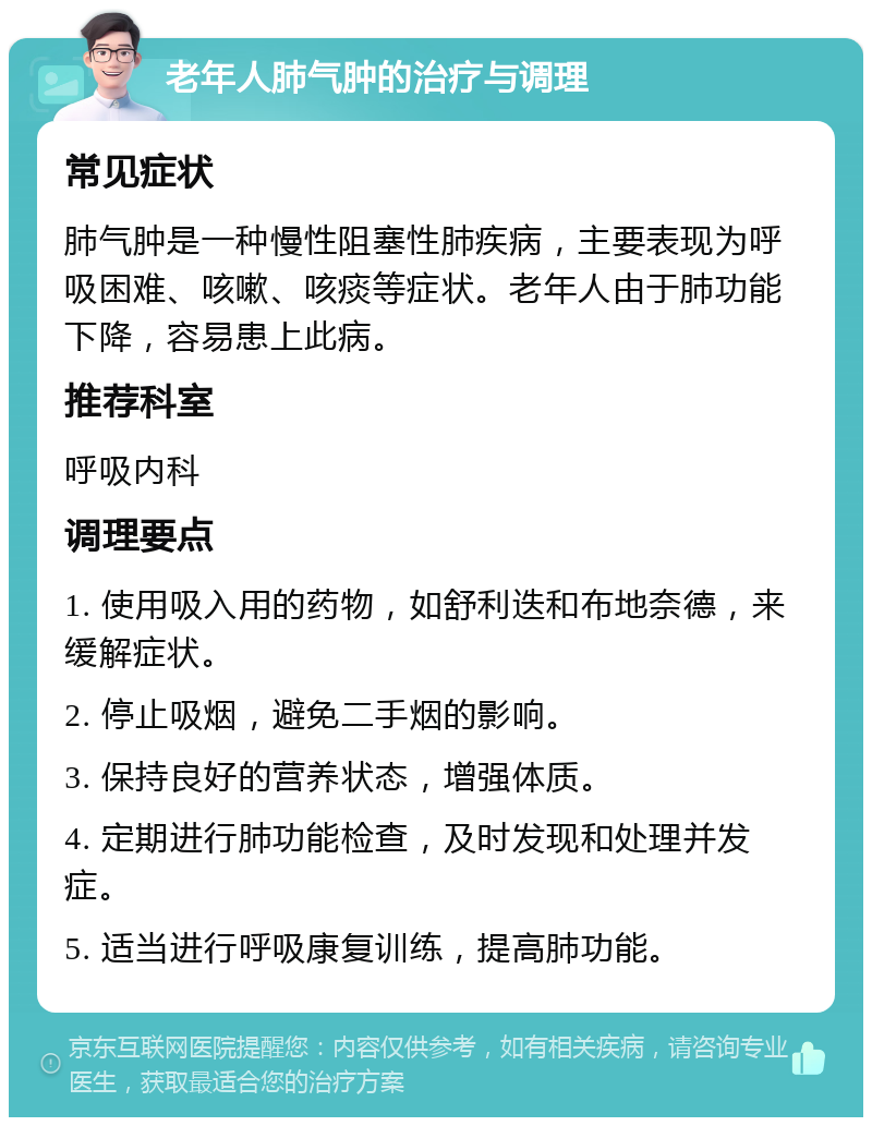 老年人肺气肿的治疗与调理 常见症状 肺气肿是一种慢性阻塞性肺疾病，主要表现为呼吸困难、咳嗽、咳痰等症状。老年人由于肺功能下降，容易患上此病。 推荐科室 呼吸内科 调理要点 1. 使用吸入用的药物，如舒利迭和布地奈德，来缓解症状。 2. 停止吸烟，避免二手烟的影响。 3. 保持良好的营养状态，增强体质。 4. 定期进行肺功能检查，及时发现和处理并发症。 5. 适当进行呼吸康复训练，提高肺功能。