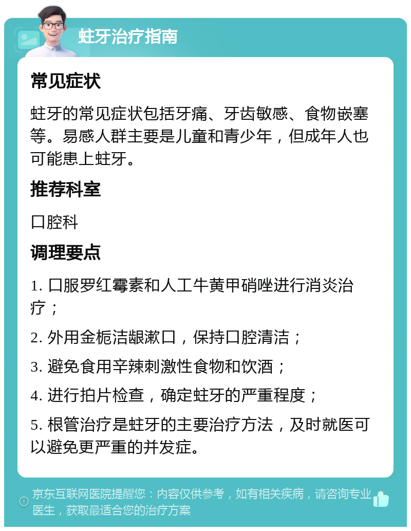 蛀牙治疗指南 常见症状 蛀牙的常见症状包括牙痛、牙齿敏感、食物嵌塞等。易感人群主要是儿童和青少年，但成年人也可能患上蛀牙。 推荐科室 口腔科 调理要点 1. 口服罗红霉素和人工牛黄甲硝唑进行消炎治疗； 2. 外用金栀洁龈漱口，保持口腔清洁； 3. 避免食用辛辣刺激性食物和饮酒； 4. 进行拍片检查，确定蛀牙的严重程度； 5. 根管治疗是蛀牙的主要治疗方法，及时就医可以避免更严重的并发症。