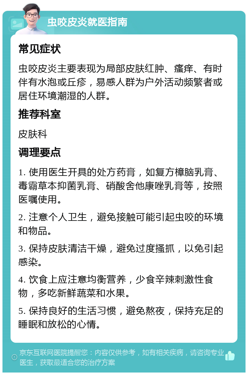 虫咬皮炎就医指南 常见症状 虫咬皮炎主要表现为局部皮肤红肿、瘙痒、有时伴有水泡或丘疹，易感人群为户外活动频繁者或居住环境潮湿的人群。 推荐科室 皮肤科 调理要点 1. 使用医生开具的处方药膏，如复方樟脑乳膏、毒霸草本抑菌乳膏、硝酸舍他康唑乳膏等，按照医嘱使用。 2. 注意个人卫生，避免接触可能引起虫咬的环境和物品。 3. 保持皮肤清洁干燥，避免过度搔抓，以免引起感染。 4. 饮食上应注意均衡营养，少食辛辣刺激性食物，多吃新鲜蔬菜和水果。 5. 保持良好的生活习惯，避免熬夜，保持充足的睡眠和放松的心情。