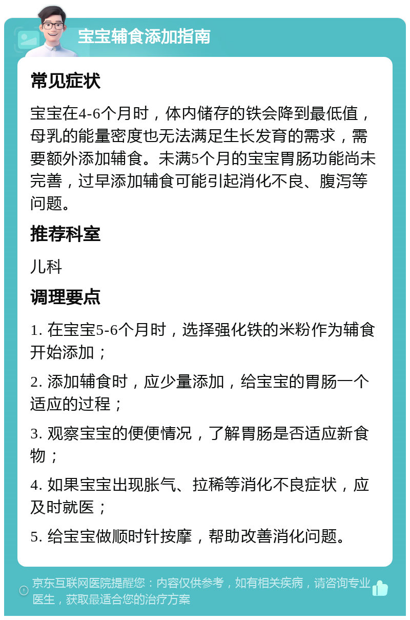 宝宝辅食添加指南 常见症状 宝宝在4-6个月时，体内储存的铁会降到最低值，母乳的能量密度也无法满足生长发育的需求，需要额外添加辅食。未满5个月的宝宝胃肠功能尚未完善，过早添加辅食可能引起消化不良、腹泻等问题。 推荐科室 儿科 调理要点 1. 在宝宝5-6个月时，选择强化铁的米粉作为辅食开始添加； 2. 添加辅食时，应少量添加，给宝宝的胃肠一个适应的过程； 3. 观察宝宝的便便情况，了解胃肠是否适应新食物； 4. 如果宝宝出现胀气、拉稀等消化不良症状，应及时就医； 5. 给宝宝做顺时针按摩，帮助改善消化问题。