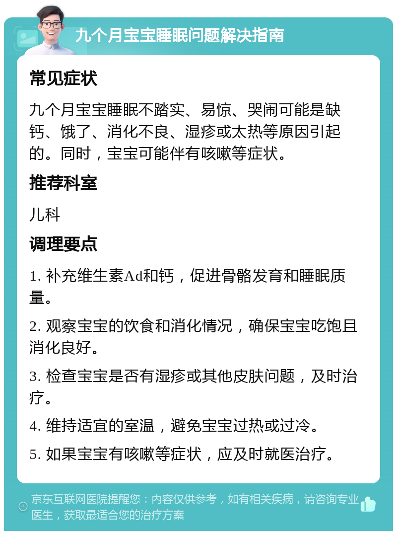 九个月宝宝睡眠问题解决指南 常见症状 九个月宝宝睡眠不踏实、易惊、哭闹可能是缺钙、饿了、消化不良、湿疹或太热等原因引起的。同时，宝宝可能伴有咳嗽等症状。 推荐科室 儿科 调理要点 1. 补充维生素Ad和钙，促进骨骼发育和睡眠质量。 2. 观察宝宝的饮食和消化情况，确保宝宝吃饱且消化良好。 3. 检查宝宝是否有湿疹或其他皮肤问题，及时治疗。 4. 维持适宜的室温，避免宝宝过热或过冷。 5. 如果宝宝有咳嗽等症状，应及时就医治疗。