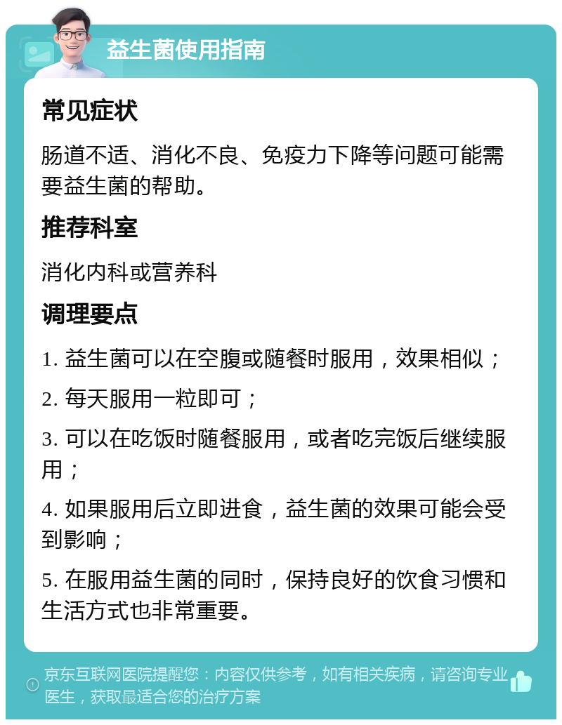 益生菌使用指南 常见症状 肠道不适、消化不良、免疫力下降等问题可能需要益生菌的帮助。 推荐科室 消化内科或营养科 调理要点 1. 益生菌可以在空腹或随餐时服用，效果相似； 2. 每天服用一粒即可； 3. 可以在吃饭时随餐服用，或者吃完饭后继续服用； 4. 如果服用后立即进食，益生菌的效果可能会受到影响； 5. 在服用益生菌的同时，保持良好的饮食习惯和生活方式也非常重要。