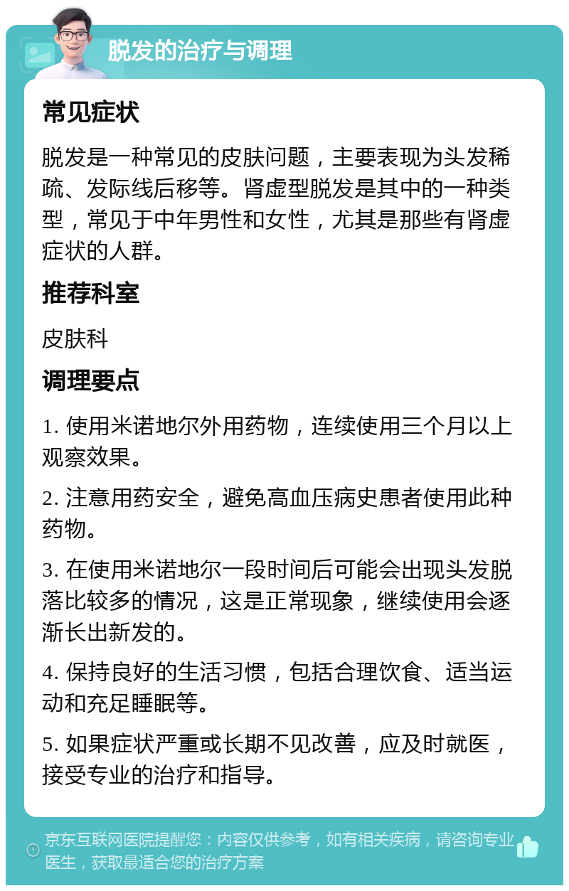 脱发的治疗与调理 常见症状 脱发是一种常见的皮肤问题，主要表现为头发稀疏、发际线后移等。肾虚型脱发是其中的一种类型，常见于中年男性和女性，尤其是那些有肾虚症状的人群。 推荐科室 皮肤科 调理要点 1. 使用米诺地尔外用药物，连续使用三个月以上观察效果。 2. 注意用药安全，避免高血压病史患者使用此种药物。 3. 在使用米诺地尔一段时间后可能会出现头发脱落比较多的情况，这是正常现象，继续使用会逐渐长出新发的。 4. 保持良好的生活习惯，包括合理饮食、适当运动和充足睡眠等。 5. 如果症状严重或长期不见改善，应及时就医，接受专业的治疗和指导。