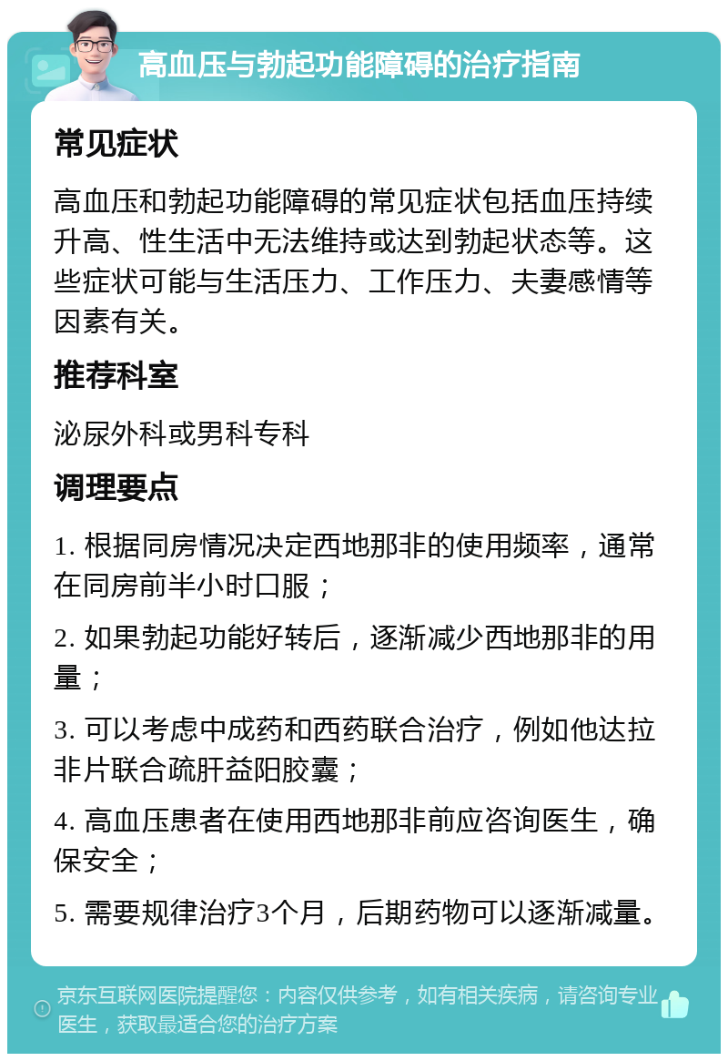 高血压与勃起功能障碍的治疗指南 常见症状 高血压和勃起功能障碍的常见症状包括血压持续升高、性生活中无法维持或达到勃起状态等。这些症状可能与生活压力、工作压力、夫妻感情等因素有关。 推荐科室 泌尿外科或男科专科 调理要点 1. 根据同房情况决定西地那非的使用频率，通常在同房前半小时口服； 2. 如果勃起功能好转后，逐渐减少西地那非的用量； 3. 可以考虑中成药和西药联合治疗，例如他达拉非片联合疏肝益阳胶囊； 4. 高血压患者在使用西地那非前应咨询医生，确保安全； 5. 需要规律治疗3个月，后期药物可以逐渐减量。