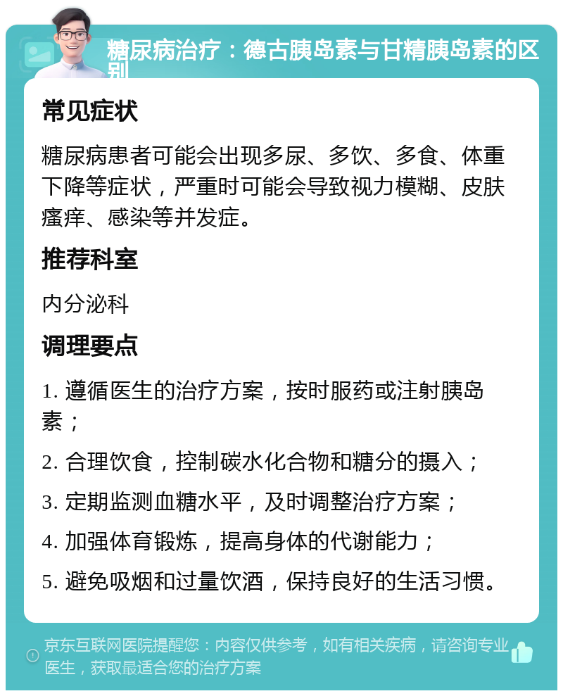 糖尿病治疗：德古胰岛素与甘精胰岛素的区别 常见症状 糖尿病患者可能会出现多尿、多饮、多食、体重下降等症状，严重时可能会导致视力模糊、皮肤瘙痒、感染等并发症。 推荐科室 内分泌科 调理要点 1. 遵循医生的治疗方案，按时服药或注射胰岛素； 2. 合理饮食，控制碳水化合物和糖分的摄入； 3. 定期监测血糖水平，及时调整治疗方案； 4. 加强体育锻炼，提高身体的代谢能力； 5. 避免吸烟和过量饮酒，保持良好的生活习惯。