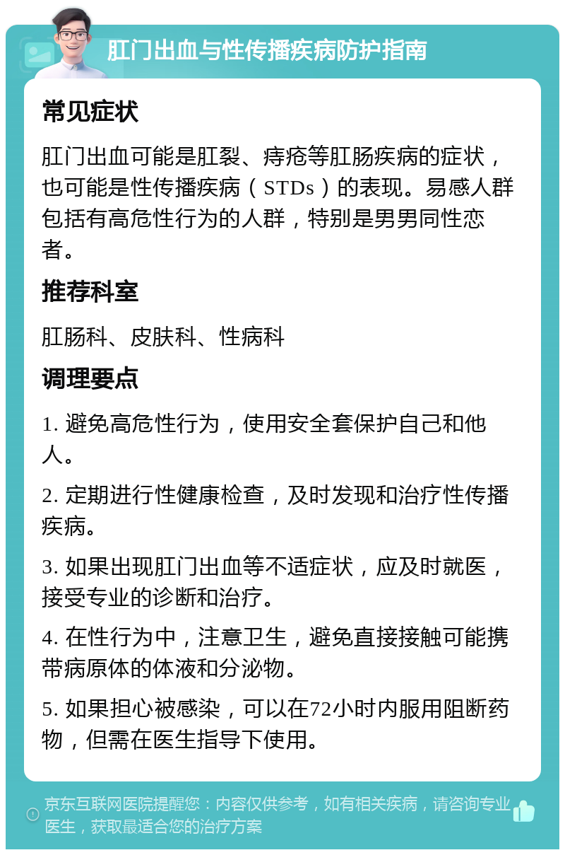 肛门出血与性传播疾病防护指南 常见症状 肛门出血可能是肛裂、痔疮等肛肠疾病的症状，也可能是性传播疾病（STDs）的表现。易感人群包括有高危性行为的人群，特别是男男同性恋者。 推荐科室 肛肠科、皮肤科、性病科 调理要点 1. 避免高危性行为，使用安全套保护自己和他人。 2. 定期进行性健康检查，及时发现和治疗性传播疾病。 3. 如果出现肛门出血等不适症状，应及时就医，接受专业的诊断和治疗。 4. 在性行为中，注意卫生，避免直接接触可能携带病原体的体液和分泌物。 5. 如果担心被感染，可以在72小时内服用阻断药物，但需在医生指导下使用。