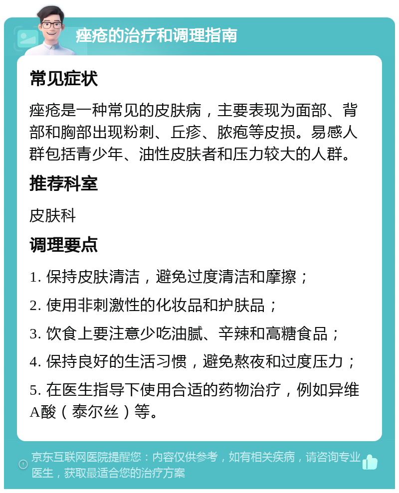 痤疮的治疗和调理指南 常见症状 痤疮是一种常见的皮肤病，主要表现为面部、背部和胸部出现粉刺、丘疹、脓疱等皮损。易感人群包括青少年、油性皮肤者和压力较大的人群。 推荐科室 皮肤科 调理要点 1. 保持皮肤清洁，避免过度清洁和摩擦； 2. 使用非刺激性的化妆品和护肤品； 3. 饮食上要注意少吃油腻、辛辣和高糖食品； 4. 保持良好的生活习惯，避免熬夜和过度压力； 5. 在医生指导下使用合适的药物治疗，例如异维A酸（泰尔丝）等。