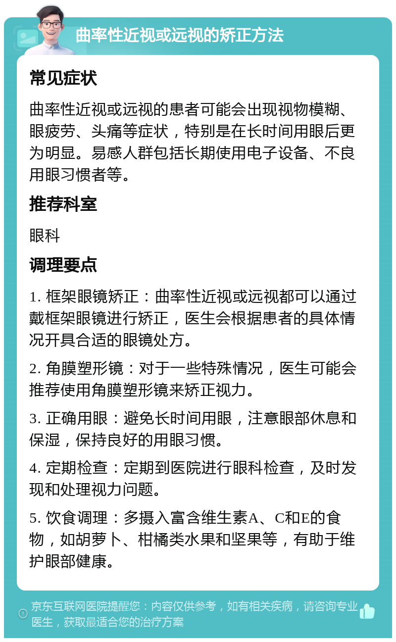 曲率性近视或远视的矫正方法 常见症状 曲率性近视或远视的患者可能会出现视物模糊、眼疲劳、头痛等症状，特别是在长时间用眼后更为明显。易感人群包括长期使用电子设备、不良用眼习惯者等。 推荐科室 眼科 调理要点 1. 框架眼镜矫正：曲率性近视或远视都可以通过戴框架眼镜进行矫正，医生会根据患者的具体情况开具合适的眼镜处方。 2. 角膜塑形镜：对于一些特殊情况，医生可能会推荐使用角膜塑形镜来矫正视力。 3. 正确用眼：避免长时间用眼，注意眼部休息和保湿，保持良好的用眼习惯。 4. 定期检查：定期到医院进行眼科检查，及时发现和处理视力问题。 5. 饮食调理：多摄入富含维生素A、C和E的食物，如胡萝卜、柑橘类水果和坚果等，有助于维护眼部健康。