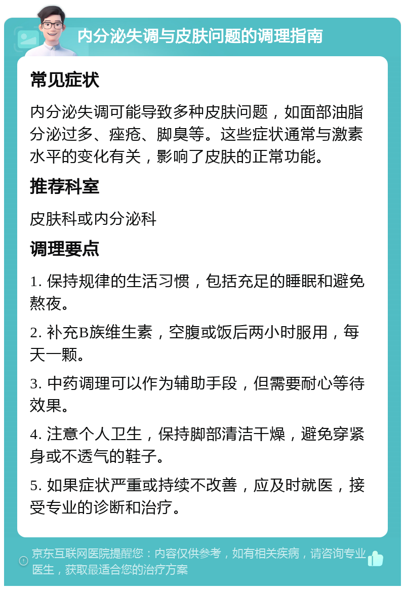 内分泌失调与皮肤问题的调理指南 常见症状 内分泌失调可能导致多种皮肤问题，如面部油脂分泌过多、痤疮、脚臭等。这些症状通常与激素水平的变化有关，影响了皮肤的正常功能。 推荐科室 皮肤科或内分泌科 调理要点 1. 保持规律的生活习惯，包括充足的睡眠和避免熬夜。 2. 补充B族维生素，空腹或饭后两小时服用，每天一颗。 3. 中药调理可以作为辅助手段，但需要耐心等待效果。 4. 注意个人卫生，保持脚部清洁干燥，避免穿紧身或不透气的鞋子。 5. 如果症状严重或持续不改善，应及时就医，接受专业的诊断和治疗。