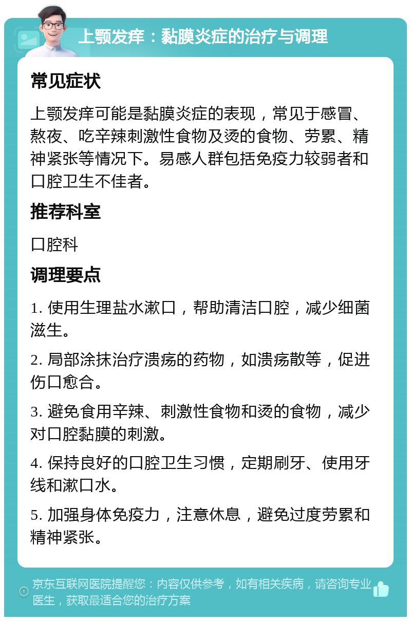 上颚发痒：黏膜炎症的治疗与调理 常见症状 上颚发痒可能是黏膜炎症的表现，常见于感冒、熬夜、吃辛辣刺激性食物及烫的食物、劳累、精神紧张等情况下。易感人群包括免疫力较弱者和口腔卫生不佳者。 推荐科室 口腔科 调理要点 1. 使用生理盐水漱口，帮助清洁口腔，减少细菌滋生。 2. 局部涂抹治疗溃疡的药物，如溃疡散等，促进伤口愈合。 3. 避免食用辛辣、刺激性食物和烫的食物，减少对口腔黏膜的刺激。 4. 保持良好的口腔卫生习惯，定期刷牙、使用牙线和漱口水。 5. 加强身体免疫力，注意休息，避免过度劳累和精神紧张。