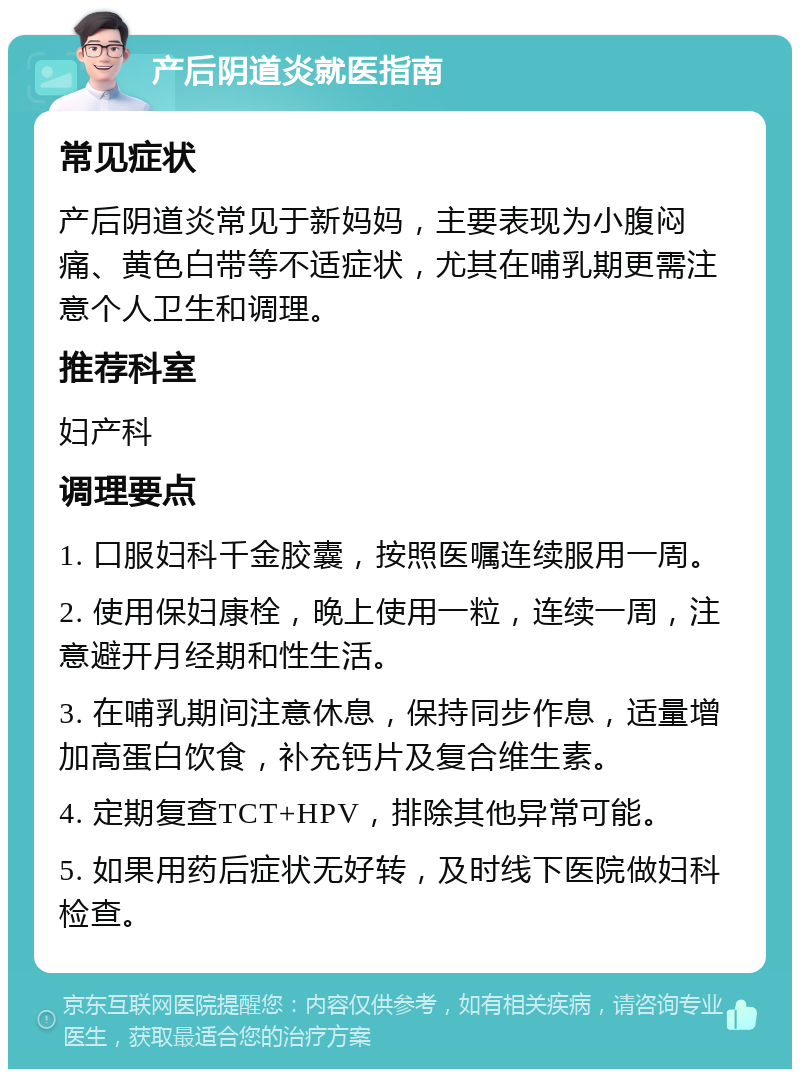 产后阴道炎就医指南 常见症状 产后阴道炎常见于新妈妈，主要表现为小腹闷痛、黄色白带等不适症状，尤其在哺乳期更需注意个人卫生和调理。 推荐科室 妇产科 调理要点 1. 口服妇科千金胶囊，按照医嘱连续服用一周。 2. 使用保妇康栓，晚上使用一粒，连续一周，注意避开月经期和性生活。 3. 在哺乳期间注意休息，保持同步作息，适量增加高蛋白饮食，补充钙片及复合维生素。 4. 定期复查TCT+HPV，排除其他异常可能。 5. 如果用药后症状无好转，及时线下医院做妇科检查。