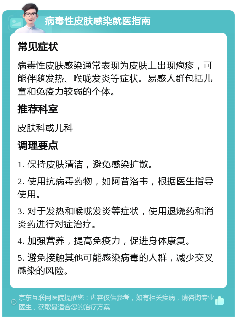 病毒性皮肤感染就医指南 常见症状 病毒性皮肤感染通常表现为皮肤上出现疱疹，可能伴随发热、喉咙发炎等症状。易感人群包括儿童和免疫力较弱的个体。 推荐科室 皮肤科或儿科 调理要点 1. 保持皮肤清洁，避免感染扩散。 2. 使用抗病毒药物，如阿昔洛韦，根据医生指导使用。 3. 对于发热和喉咙发炎等症状，使用退烧药和消炎药进行对症治疗。 4. 加强营养，提高免疫力，促进身体康复。 5. 避免接触其他可能感染病毒的人群，减少交叉感染的风险。