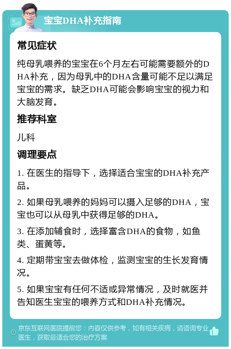 宝宝DHA补充指南 常见症状 纯母乳喂养的宝宝在6个月左右可能需要额外的DHA补充，因为母乳中的DHA含量可能不足以满足宝宝的需求。缺乏DHA可能会影响宝宝的视力和大脑发育。 推荐科室 儿科 调理要点 1. 在医生的指导下，选择适合宝宝的DHA补充产品。 2. 如果母乳喂养的妈妈可以摄入足够的DHA，宝宝也可以从母乳中获得足够的DHA。 3. 在添加辅食时，选择富含DHA的食物，如鱼类、蛋黄等。 4. 定期带宝宝去做体检，监测宝宝的生长发育情况。 5. 如果宝宝有任何不适或异常情况，及时就医并告知医生宝宝的喂养方式和DHA补充情况。