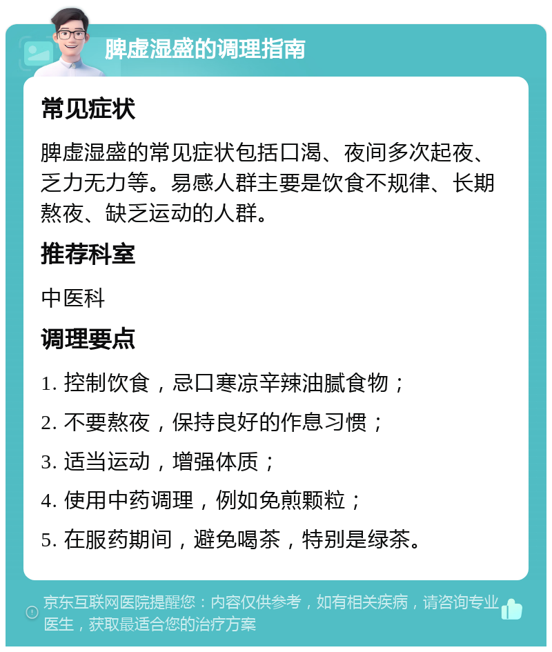 脾虚湿盛的调理指南 常见症状 脾虚湿盛的常见症状包括口渴、夜间多次起夜、乏力无力等。易感人群主要是饮食不规律、长期熬夜、缺乏运动的人群。 推荐科室 中医科 调理要点 1. 控制饮食，忌口寒凉辛辣油腻食物； 2. 不要熬夜，保持良好的作息习惯； 3. 适当运动，增强体质； 4. 使用中药调理，例如免煎颗粒； 5. 在服药期间，避免喝茶，特别是绿茶。