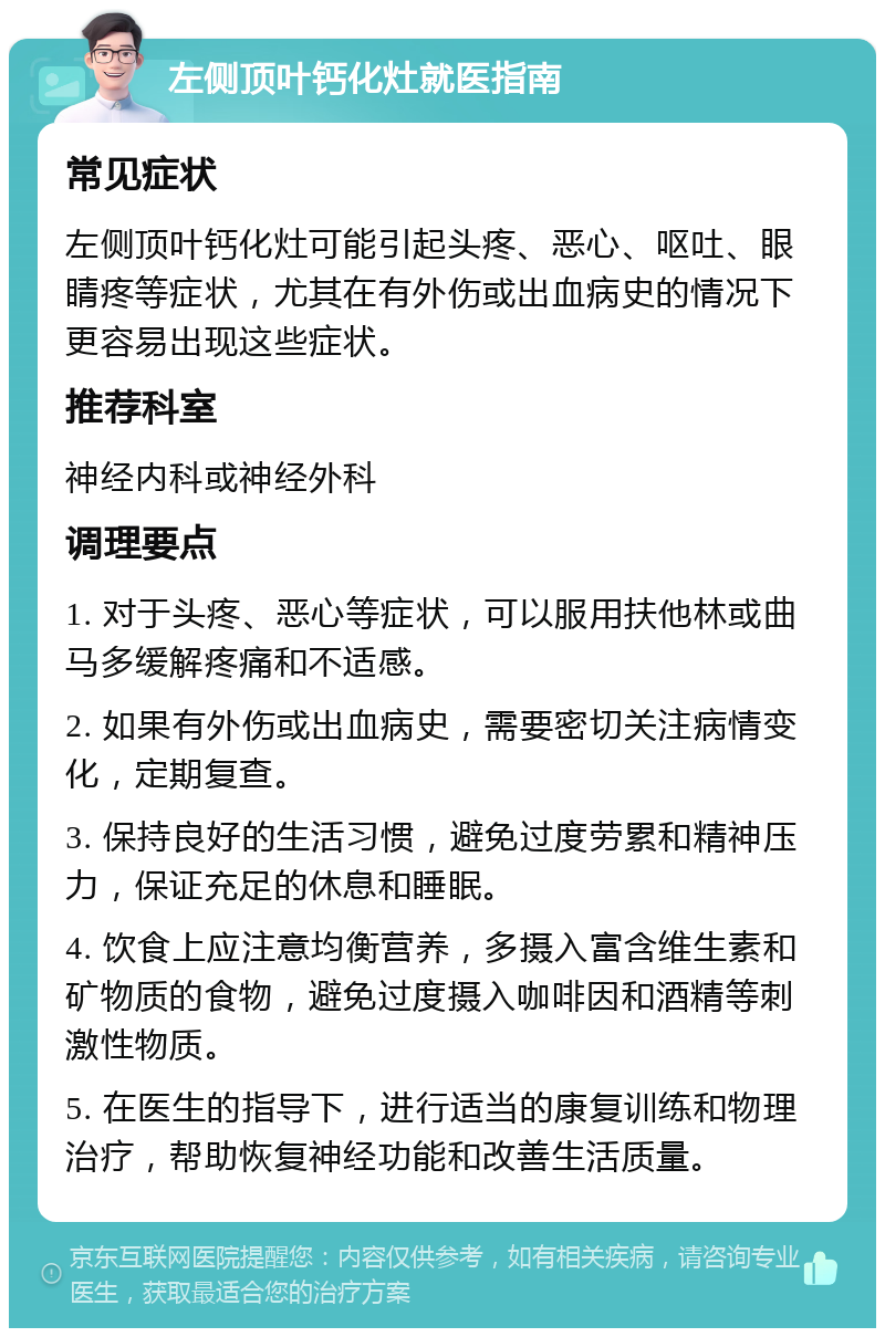 左侧顶叶钙化灶就医指南 常见症状 左侧顶叶钙化灶可能引起头疼、恶心、呕吐、眼睛疼等症状，尤其在有外伤或出血病史的情况下更容易出现这些症状。 推荐科室 神经内科或神经外科 调理要点 1. 对于头疼、恶心等症状，可以服用扶他林或曲马多缓解疼痛和不适感。 2. 如果有外伤或出血病史，需要密切关注病情变化，定期复查。 3. 保持良好的生活习惯，避免过度劳累和精神压力，保证充足的休息和睡眠。 4. 饮食上应注意均衡营养，多摄入富含维生素和矿物质的食物，避免过度摄入咖啡因和酒精等刺激性物质。 5. 在医生的指导下，进行适当的康复训练和物理治疗，帮助恢复神经功能和改善生活质量。