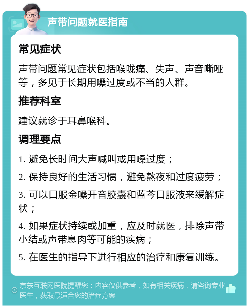 声带问题就医指南 常见症状 声带问题常见症状包括喉咙痛、失声、声音嘶哑等，多见于长期用嗓过度或不当的人群。 推荐科室 建议就诊于耳鼻喉科。 调理要点 1. 避免长时间大声喊叫或用嗓过度； 2. 保持良好的生活习惯，避免熬夜和过度疲劳； 3. 可以口服金嗓开音胶囊和蓝芩口服液来缓解症状； 4. 如果症状持续或加重，应及时就医，排除声带小结或声带息肉等可能的疾病； 5. 在医生的指导下进行相应的治疗和康复训练。