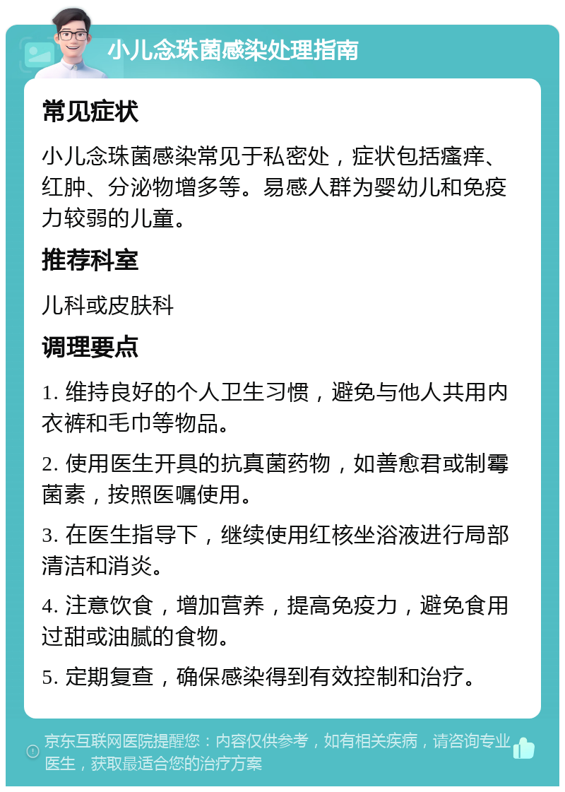 小儿念珠菌感染处理指南 常见症状 小儿念珠菌感染常见于私密处，症状包括瘙痒、红肿、分泌物增多等。易感人群为婴幼儿和免疫力较弱的儿童。 推荐科室 儿科或皮肤科 调理要点 1. 维持良好的个人卫生习惯，避免与他人共用内衣裤和毛巾等物品。 2. 使用医生开具的抗真菌药物，如善愈君或制霉菌素，按照医嘱使用。 3. 在医生指导下，继续使用红核坐浴液进行局部清洁和消炎。 4. 注意饮食，增加营养，提高免疫力，避免食用过甜或油腻的食物。 5. 定期复查，确保感染得到有效控制和治疗。