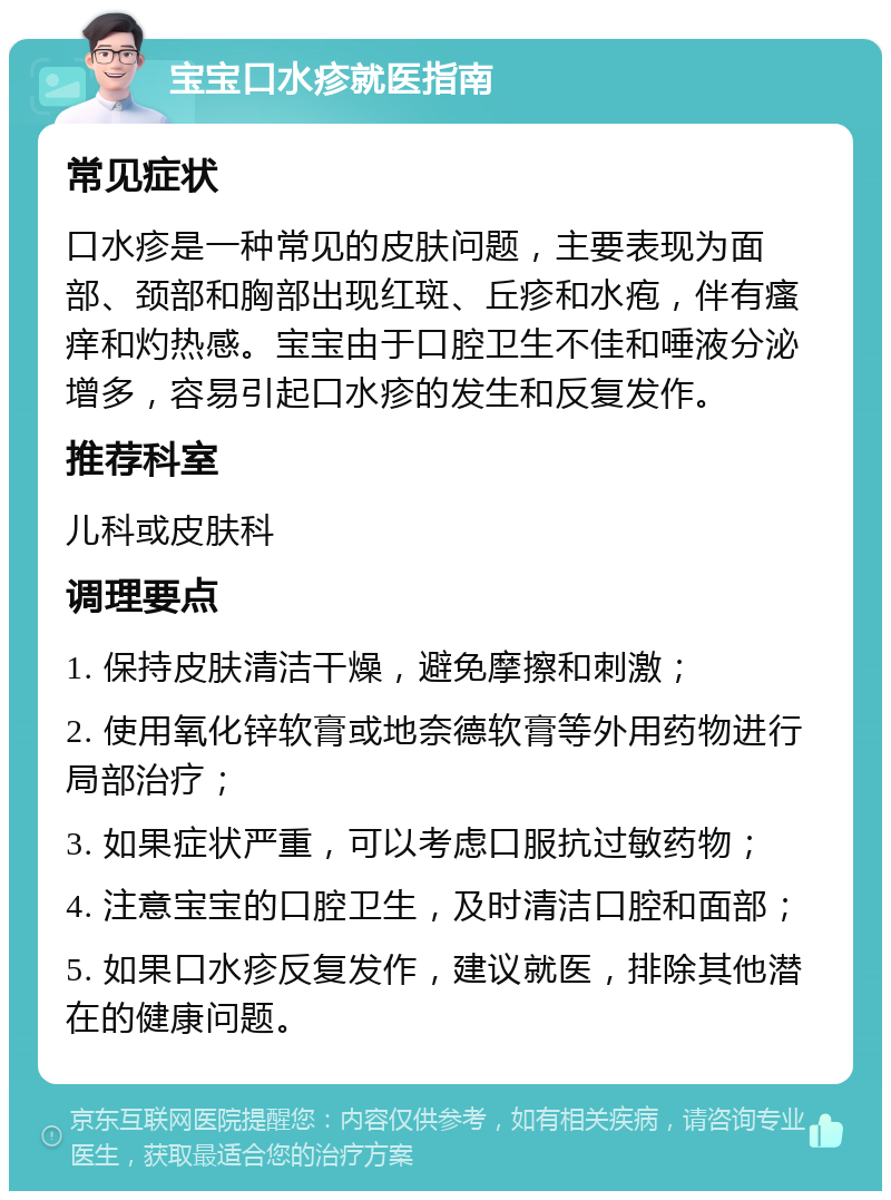 宝宝口水疹就医指南 常见症状 口水疹是一种常见的皮肤问题，主要表现为面部、颈部和胸部出现红斑、丘疹和水疱，伴有瘙痒和灼热感。宝宝由于口腔卫生不佳和唾液分泌增多，容易引起口水疹的发生和反复发作。 推荐科室 儿科或皮肤科 调理要点 1. 保持皮肤清洁干燥，避免摩擦和刺激； 2. 使用氧化锌软膏或地奈德软膏等外用药物进行局部治疗； 3. 如果症状严重，可以考虑口服抗过敏药物； 4. 注意宝宝的口腔卫生，及时清洁口腔和面部； 5. 如果口水疹反复发作，建议就医，排除其他潜在的健康问题。