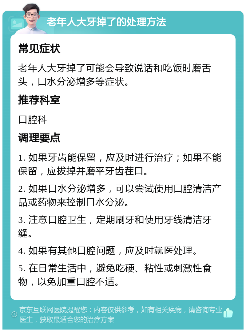 老年人大牙掉了的处理方法 常见症状 老年人大牙掉了可能会导致说话和吃饭时磨舌头，口水分泌增多等症状。 推荐科室 口腔科 调理要点 1. 如果牙齿能保留，应及时进行治疗；如果不能保留，应拔掉并磨平牙齿茬口。 2. 如果口水分泌增多，可以尝试使用口腔清洁产品或药物来控制口水分泌。 3. 注意口腔卫生，定期刷牙和使用牙线清洁牙缝。 4. 如果有其他口腔问题，应及时就医处理。 5. 在日常生活中，避免吃硬、粘性或刺激性食物，以免加重口腔不适。