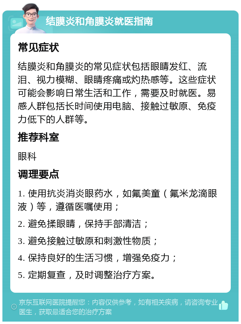 结膜炎和角膜炎就医指南 常见症状 结膜炎和角膜炎的常见症状包括眼睛发红、流泪、视力模糊、眼睛疼痛或灼热感等。这些症状可能会影响日常生活和工作，需要及时就医。易感人群包括长时间使用电脑、接触过敏原、免疫力低下的人群等。 推荐科室 眼科 调理要点 1. 使用抗炎消炎眼药水，如氟美童（氟米龙滴眼液）等，遵循医嘱使用； 2. 避免揉眼睛，保持手部清洁； 3. 避免接触过敏原和刺激性物质； 4. 保持良好的生活习惯，增强免疫力； 5. 定期复查，及时调整治疗方案。