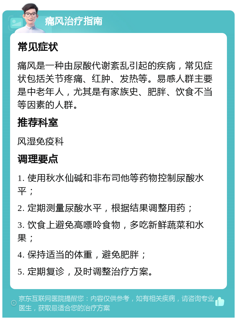 痛风治疗指南 常见症状 痛风是一种由尿酸代谢紊乱引起的疾病，常见症状包括关节疼痛、红肿、发热等。易感人群主要是中老年人，尤其是有家族史、肥胖、饮食不当等因素的人群。 推荐科室 风湿免疫科 调理要点 1. 使用秋水仙碱和非布司他等药物控制尿酸水平； 2. 定期测量尿酸水平，根据结果调整用药； 3. 饮食上避免高嘌呤食物，多吃新鲜蔬菜和水果； 4. 保持适当的体重，避免肥胖； 5. 定期复诊，及时调整治疗方案。