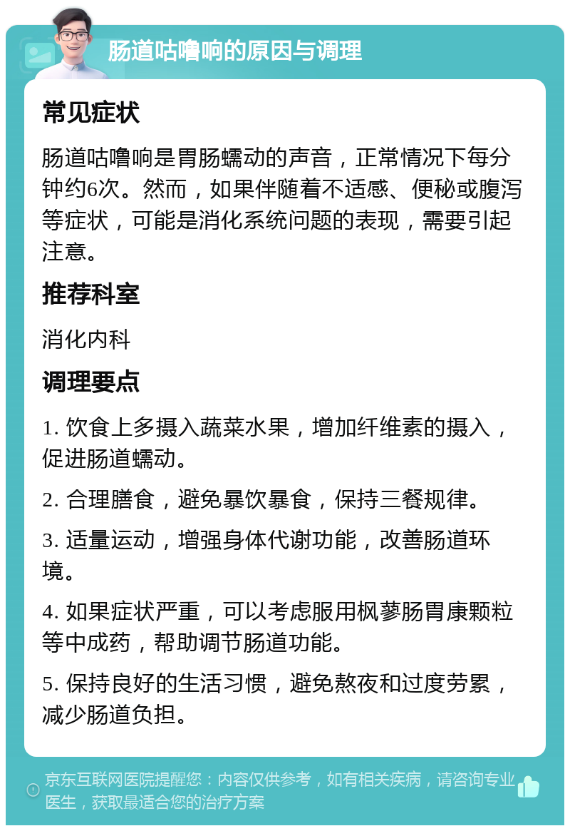 肠道咕噜响的原因与调理 常见症状 肠道咕噜响是胃肠蠕动的声音，正常情况下每分钟约6次。然而，如果伴随着不适感、便秘或腹泻等症状，可能是消化系统问题的表现，需要引起注意。 推荐科室 消化内科 调理要点 1. 饮食上多摄入蔬菜水果，增加纤维素的摄入，促进肠道蠕动。 2. 合理膳食，避免暴饮暴食，保持三餐规律。 3. 适量运动，增强身体代谢功能，改善肠道环境。 4. 如果症状严重，可以考虑服用枫蓼肠胃康颗粒等中成药，帮助调节肠道功能。 5. 保持良好的生活习惯，避免熬夜和过度劳累，减少肠道负担。