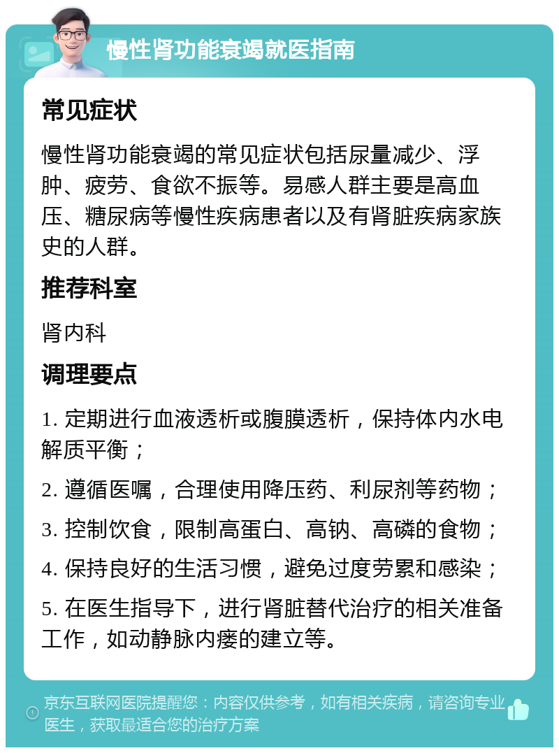 慢性肾功能衰竭就医指南 常见症状 慢性肾功能衰竭的常见症状包括尿量减少、浮肿、疲劳、食欲不振等。易感人群主要是高血压、糖尿病等慢性疾病患者以及有肾脏疾病家族史的人群。 推荐科室 肾内科 调理要点 1. 定期进行血液透析或腹膜透析，保持体内水电解质平衡； 2. 遵循医嘱，合理使用降压药、利尿剂等药物； 3. 控制饮食，限制高蛋白、高钠、高磷的食物； 4. 保持良好的生活习惯，避免过度劳累和感染； 5. 在医生指导下，进行肾脏替代治疗的相关准备工作，如动静脉内瘘的建立等。