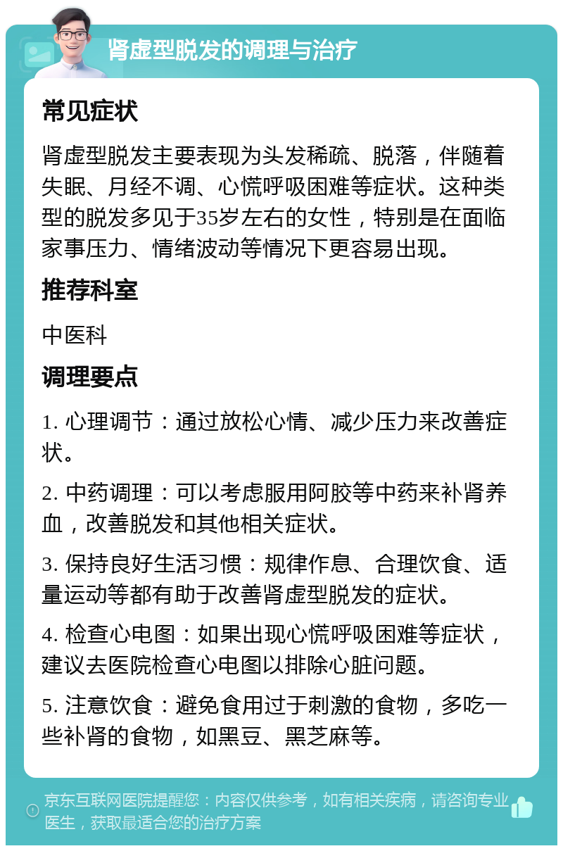 肾虚型脱发的调理与治疗 常见症状 肾虚型脱发主要表现为头发稀疏、脱落，伴随着失眠、月经不调、心慌呼吸困难等症状。这种类型的脱发多见于35岁左右的女性，特别是在面临家事压力、情绪波动等情况下更容易出现。 推荐科室 中医科 调理要点 1. 心理调节：通过放松心情、减少压力来改善症状。 2. 中药调理：可以考虑服用阿胶等中药来补肾养血，改善脱发和其他相关症状。 3. 保持良好生活习惯：规律作息、合理饮食、适量运动等都有助于改善肾虚型脱发的症状。 4. 检查心电图：如果出现心慌呼吸困难等症状，建议去医院检查心电图以排除心脏问题。 5. 注意饮食：避免食用过于刺激的食物，多吃一些补肾的食物，如黑豆、黑芝麻等。