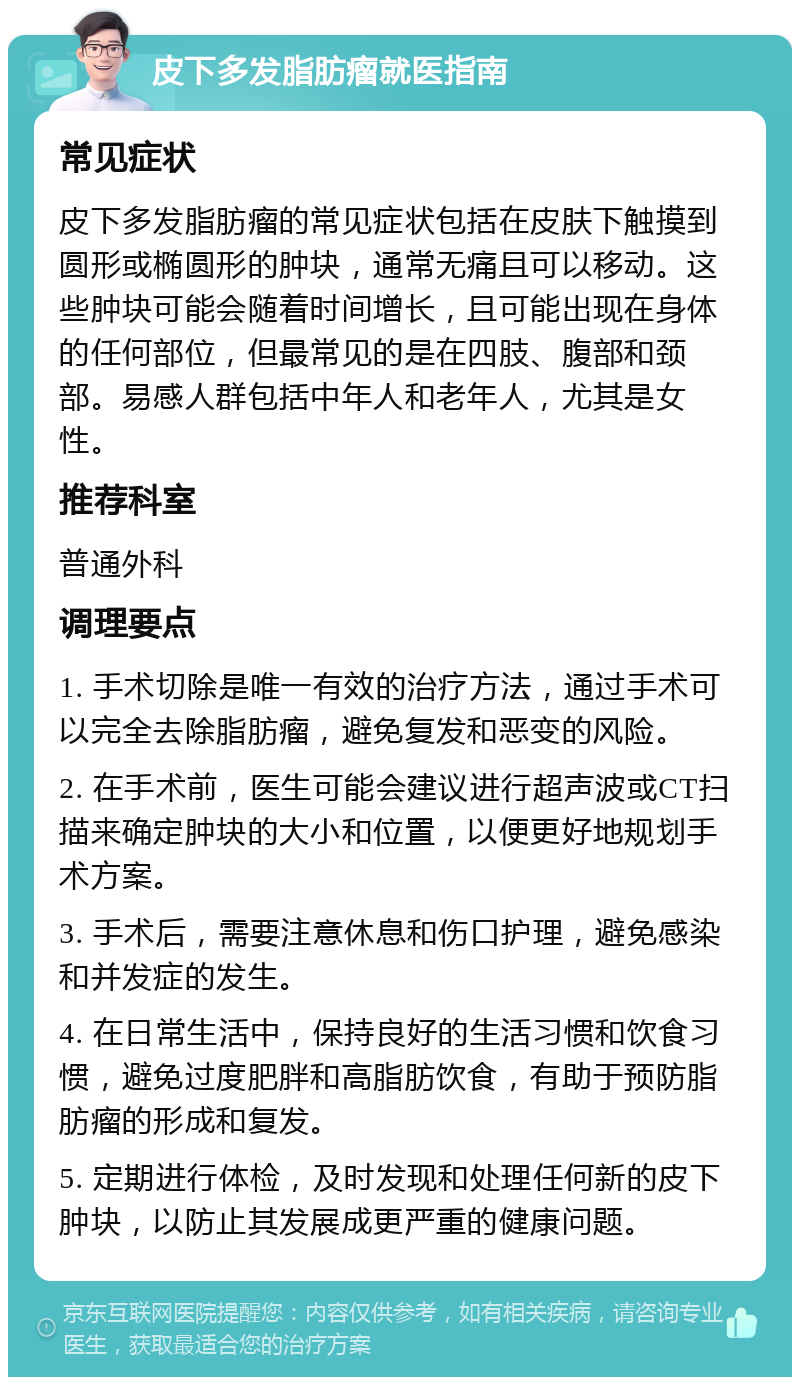 皮下多发脂肪瘤就医指南 常见症状 皮下多发脂肪瘤的常见症状包括在皮肤下触摸到圆形或椭圆形的肿块，通常无痛且可以移动。这些肿块可能会随着时间增长，且可能出现在身体的任何部位，但最常见的是在四肢、腹部和颈部。易感人群包括中年人和老年人，尤其是女性。 推荐科室 普通外科 调理要点 1. 手术切除是唯一有效的治疗方法，通过手术可以完全去除脂肪瘤，避免复发和恶变的风险。 2. 在手术前，医生可能会建议进行超声波或CT扫描来确定肿块的大小和位置，以便更好地规划手术方案。 3. 手术后，需要注意休息和伤口护理，避免感染和并发症的发生。 4. 在日常生活中，保持良好的生活习惯和饮食习惯，避免过度肥胖和高脂肪饮食，有助于预防脂肪瘤的形成和复发。 5. 定期进行体检，及时发现和处理任何新的皮下肿块，以防止其发展成更严重的健康问题。