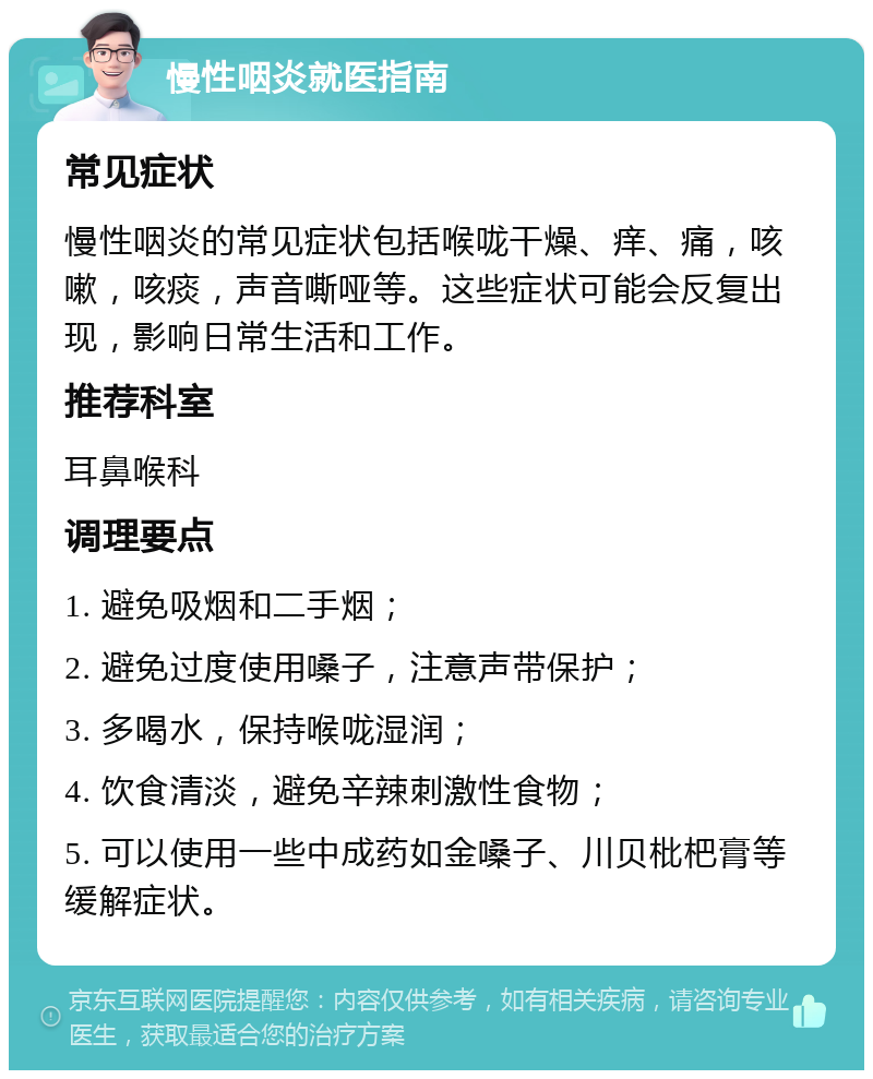 慢性咽炎就医指南 常见症状 慢性咽炎的常见症状包括喉咙干燥、痒、痛，咳嗽，咳痰，声音嘶哑等。这些症状可能会反复出现，影响日常生活和工作。 推荐科室 耳鼻喉科 调理要点 1. 避免吸烟和二手烟； 2. 避免过度使用嗓子，注意声带保护； 3. 多喝水，保持喉咙湿润； 4. 饮食清淡，避免辛辣刺激性食物； 5. 可以使用一些中成药如金嗓子、川贝枇杷膏等缓解症状。