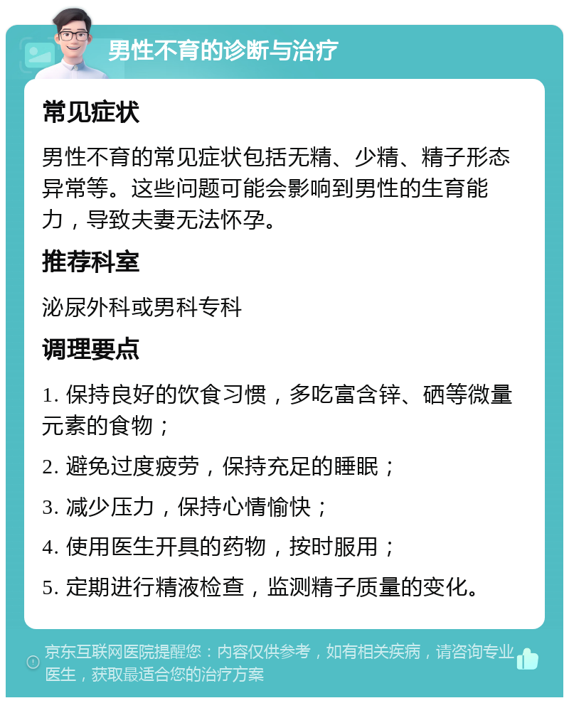 男性不育的诊断与治疗 常见症状 男性不育的常见症状包括无精、少精、精子形态异常等。这些问题可能会影响到男性的生育能力，导致夫妻无法怀孕。 推荐科室 泌尿外科或男科专科 调理要点 1. 保持良好的饮食习惯，多吃富含锌、硒等微量元素的食物； 2. 避免过度疲劳，保持充足的睡眠； 3. 减少压力，保持心情愉快； 4. 使用医生开具的药物，按时服用； 5. 定期进行精液检查，监测精子质量的变化。