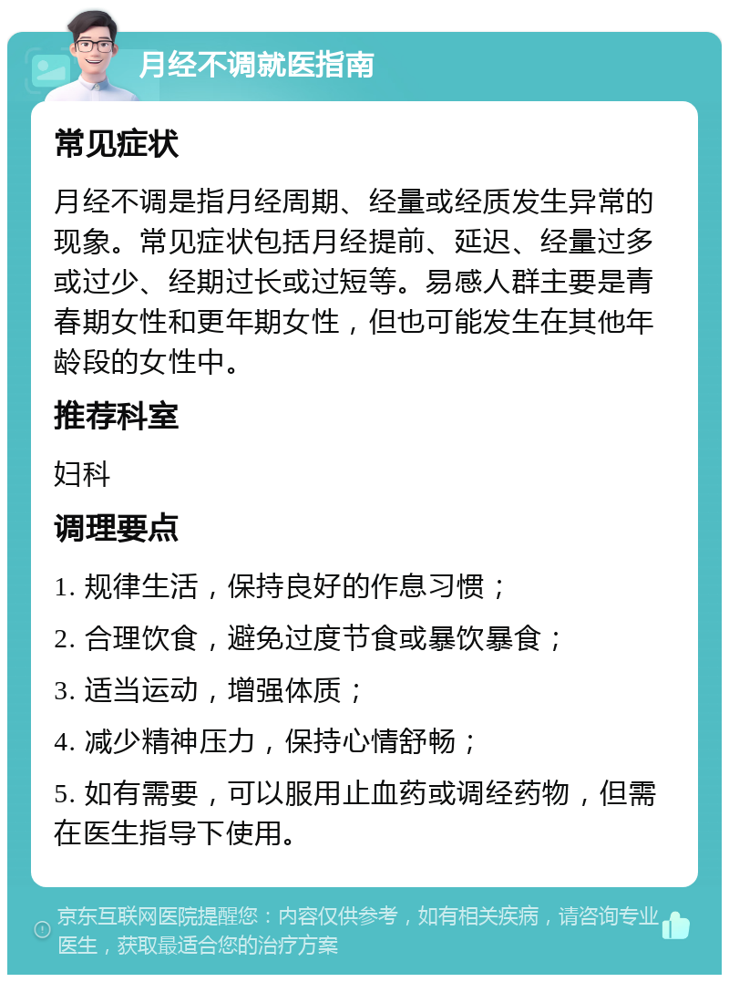 月经不调就医指南 常见症状 月经不调是指月经周期、经量或经质发生异常的现象。常见症状包括月经提前、延迟、经量过多或过少、经期过长或过短等。易感人群主要是青春期女性和更年期女性，但也可能发生在其他年龄段的女性中。 推荐科室 妇科 调理要点 1. 规律生活，保持良好的作息习惯； 2. 合理饮食，避免过度节食或暴饮暴食； 3. 适当运动，增强体质； 4. 减少精神压力，保持心情舒畅； 5. 如有需要，可以服用止血药或调经药物，但需在医生指导下使用。