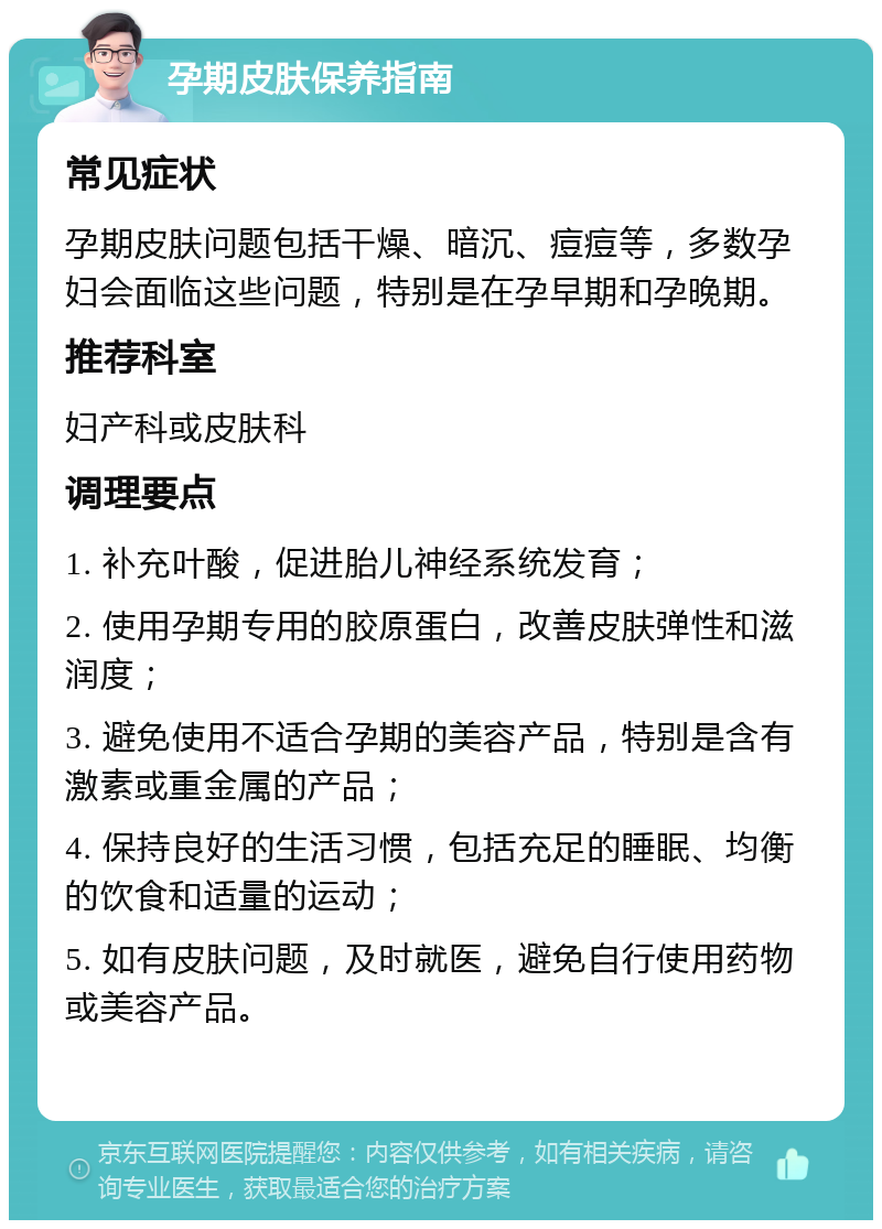 孕期皮肤保养指南 常见症状 孕期皮肤问题包括干燥、暗沉、痘痘等，多数孕妇会面临这些问题，特别是在孕早期和孕晚期。 推荐科室 妇产科或皮肤科 调理要点 1. 补充叶酸，促进胎儿神经系统发育； 2. 使用孕期专用的胶原蛋白，改善皮肤弹性和滋润度； 3. 避免使用不适合孕期的美容产品，特别是含有激素或重金属的产品； 4. 保持良好的生活习惯，包括充足的睡眠、均衡的饮食和适量的运动； 5. 如有皮肤问题，及时就医，避免自行使用药物或美容产品。