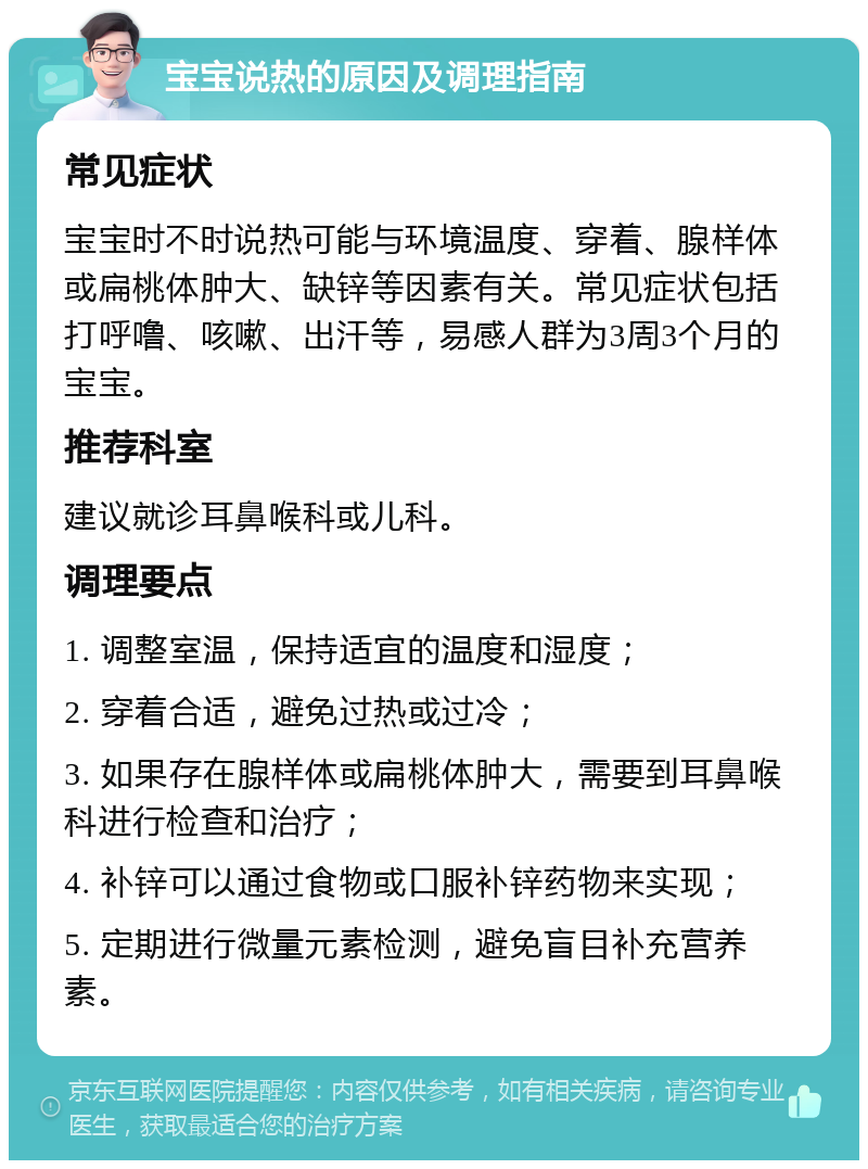 宝宝说热的原因及调理指南 常见症状 宝宝时不时说热可能与环境温度、穿着、腺样体或扁桃体肿大、缺锌等因素有关。常见症状包括打呼噜、咳嗽、出汗等，易感人群为3周3个月的宝宝。 推荐科室 建议就诊耳鼻喉科或儿科。 调理要点 1. 调整室温，保持适宜的温度和湿度； 2. 穿着合适，避免过热或过冷； 3. 如果存在腺样体或扁桃体肿大，需要到耳鼻喉科进行检查和治疗； 4. 补锌可以通过食物或口服补锌药物来实现； 5. 定期进行微量元素检测，避免盲目补充营养素。