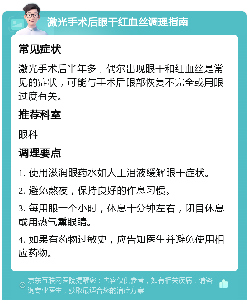 激光手术后眼干红血丝调理指南 常见症状 激光手术后半年多，偶尔出现眼干和红血丝是常见的症状，可能与手术后眼部恢复不完全或用眼过度有关。 推荐科室 眼科 调理要点 1. 使用滋润眼药水如人工泪液缓解眼干症状。 2. 避免熬夜，保持良好的作息习惯。 3. 每用眼一个小时，休息十分钟左右，闭目休息或用热气熏眼睛。 4. 如果有药物过敏史，应告知医生并避免使用相应药物。