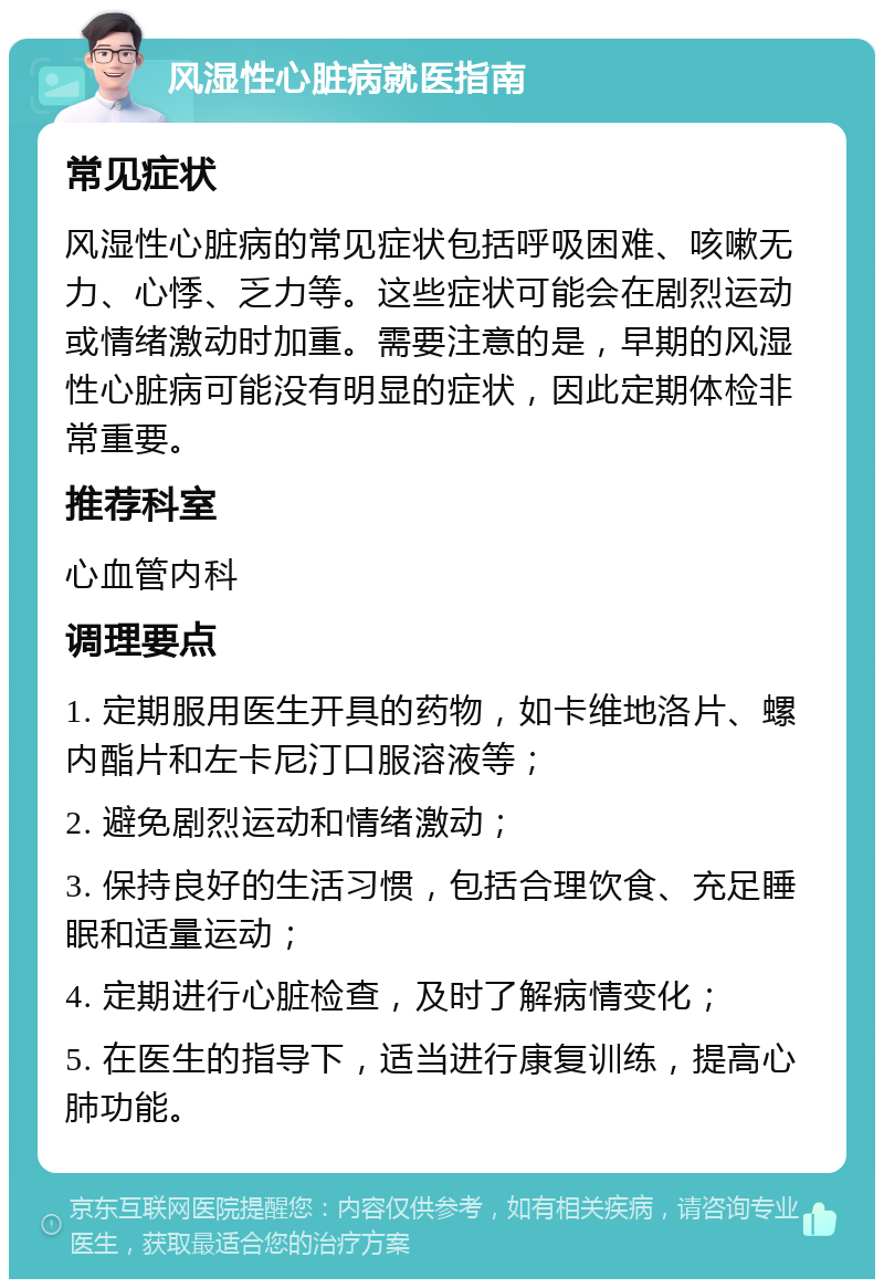 风湿性心脏病就医指南 常见症状 风湿性心脏病的常见症状包括呼吸困难、咳嗽无力、心悸、乏力等。这些症状可能会在剧烈运动或情绪激动时加重。需要注意的是，早期的风湿性心脏病可能没有明显的症状，因此定期体检非常重要。 推荐科室 心血管内科 调理要点 1. 定期服用医生开具的药物，如卡维地洛片、螺内酯片和左卡尼汀口服溶液等； 2. 避免剧烈运动和情绪激动； 3. 保持良好的生活习惯，包括合理饮食、充足睡眠和适量运动； 4. 定期进行心脏检查，及时了解病情变化； 5. 在医生的指导下，适当进行康复训练，提高心肺功能。