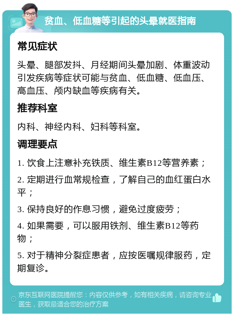 贫血、低血糖等引起的头晕就医指南 常见症状 头晕、腿部发抖、月经期间头晕加剧、体重波动引发疾病等症状可能与贫血、低血糖、低血压、高血压、颅内缺血等疾病有关。 推荐科室 内科、神经内科、妇科等科室。 调理要点 1. 饮食上注意补充铁质、维生素B12等营养素； 2. 定期进行血常规检查，了解自己的血红蛋白水平； 3. 保持良好的作息习惯，避免过度疲劳； 4. 如果需要，可以服用铁剂、维生素B12等药物； 5. 对于精神分裂症患者，应按医嘱规律服药，定期复诊。