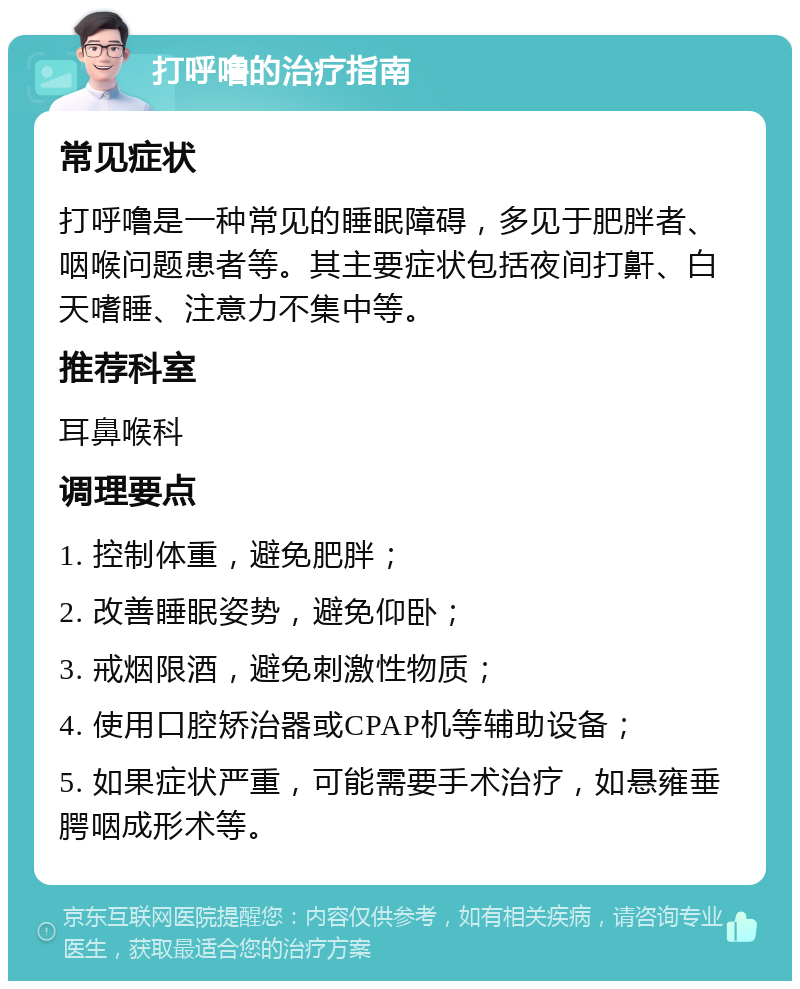 打呼噜的治疗指南 常见症状 打呼噜是一种常见的睡眠障碍，多见于肥胖者、咽喉问题患者等。其主要症状包括夜间打鼾、白天嗜睡、注意力不集中等。 推荐科室 耳鼻喉科 调理要点 1. 控制体重，避免肥胖； 2. 改善睡眠姿势，避免仰卧； 3. 戒烟限酒，避免刺激性物质； 4. 使用口腔矫治器或CPAP机等辅助设备； 5. 如果症状严重，可能需要手术治疗，如悬雍垂腭咽成形术等。