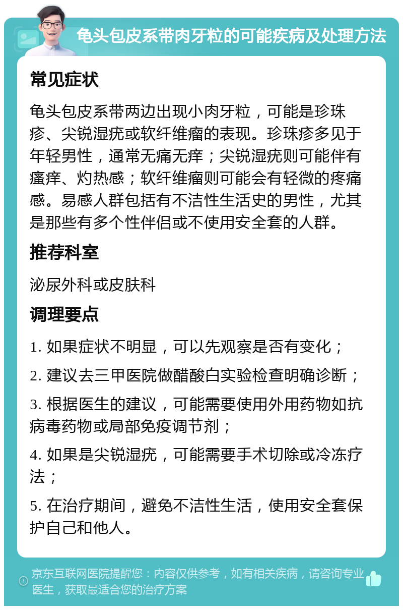 龟头包皮系带肉牙粒的可能疾病及处理方法 常见症状 龟头包皮系带两边出现小肉牙粒，可能是珍珠疹、尖锐湿疣或软纤维瘤的表现。珍珠疹多见于年轻男性，通常无痛无痒；尖锐湿疣则可能伴有瘙痒、灼热感；软纤维瘤则可能会有轻微的疼痛感。易感人群包括有不洁性生活史的男性，尤其是那些有多个性伴侣或不使用安全套的人群。 推荐科室 泌尿外科或皮肤科 调理要点 1. 如果症状不明显，可以先观察是否有变化； 2. 建议去三甲医院做醋酸白实验检查明确诊断； 3. 根据医生的建议，可能需要使用外用药物如抗病毒药物或局部免疫调节剂； 4. 如果是尖锐湿疣，可能需要手术切除或冷冻疗法； 5. 在治疗期间，避免不洁性生活，使用安全套保护自己和他人。