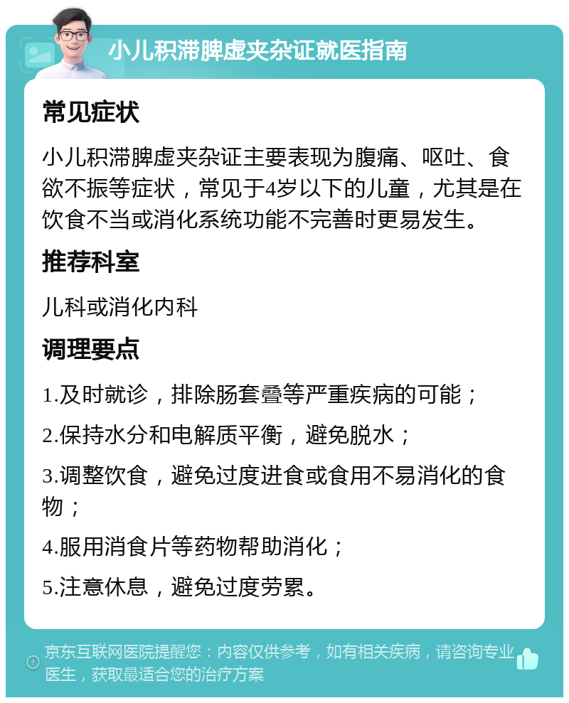 小儿积滞脾虚夹杂证就医指南 常见症状 小儿积滞脾虚夹杂证主要表现为腹痛、呕吐、食欲不振等症状，常见于4岁以下的儿童，尤其是在饮食不当或消化系统功能不完善时更易发生。 推荐科室 儿科或消化内科 调理要点 1.及时就诊，排除肠套叠等严重疾病的可能； 2.保持水分和电解质平衡，避免脱水； 3.调整饮食，避免过度进食或食用不易消化的食物； 4.服用消食片等药物帮助消化； 5.注意休息，避免过度劳累。