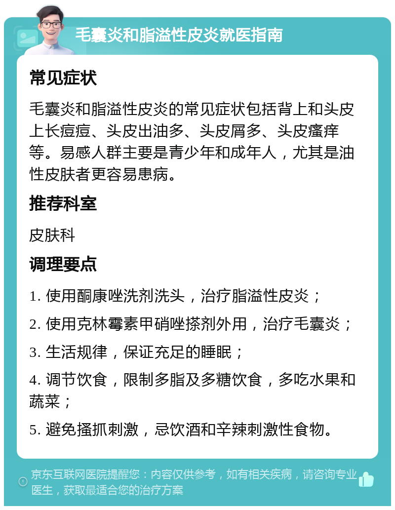 毛囊炎和脂溢性皮炎就医指南 常见症状 毛囊炎和脂溢性皮炎的常见症状包括背上和头皮上长痘痘、头皮出油多、头皮屑多、头皮瘙痒等。易感人群主要是青少年和成年人，尤其是油性皮肤者更容易患病。 推荐科室 皮肤科 调理要点 1. 使用酮康唑洗剂洗头，治疗脂溢性皮炎； 2. 使用克林霉素甲硝唑搽剂外用，治疗毛囊炎； 3. 生活规律，保证充足的睡眠； 4. 调节饮食，限制多脂及多糖饮食，多吃水果和蔬菜； 5. 避免搔抓刺激，忌饮酒和辛辣刺激性食物。