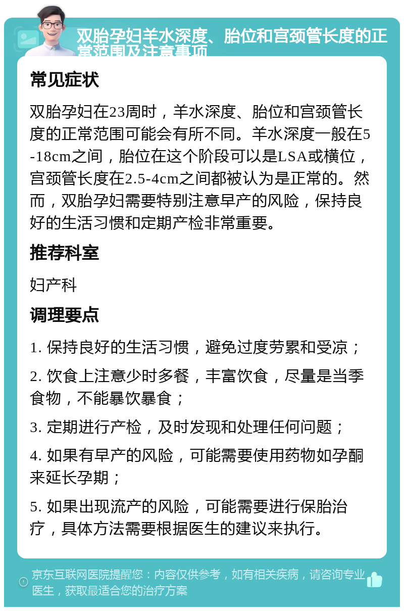 双胎孕妇羊水深度、胎位和宫颈管长度的正常范围及注意事项 常见症状 双胎孕妇在23周时，羊水深度、胎位和宫颈管长度的正常范围可能会有所不同。羊水深度一般在5-18cm之间，胎位在这个阶段可以是LSA或横位，宫颈管长度在2.5-4cm之间都被认为是正常的。然而，双胎孕妇需要特别注意早产的风险，保持良好的生活习惯和定期产检非常重要。 推荐科室 妇产科 调理要点 1. 保持良好的生活习惯，避免过度劳累和受凉； 2. 饮食上注意少时多餐，丰富饮食，尽量是当季食物，不能暴饮暴食； 3. 定期进行产检，及时发现和处理任何问题； 4. 如果有早产的风险，可能需要使用药物如孕酮来延长孕期； 5. 如果出现流产的风险，可能需要进行保胎治疗，具体方法需要根据医生的建议来执行。